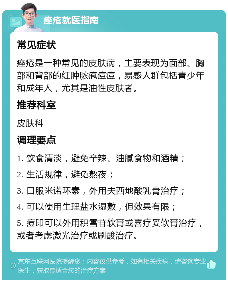 痤疮就医指南 常见症状 痤疮是一种常见的皮肤病，主要表现为面部、胸部和背部的红肿脓疱痘痘，易感人群包括青少年和成年人，尤其是油性皮肤者。 推荐科室 皮肤科 调理要点 1. 饮食清淡，避免辛辣、油腻食物和酒精； 2. 生活规律，避免熬夜； 3. 口服米诺环素，外用夫西地酸乳膏治疗； 4. 可以使用生理盐水湿敷，但效果有限； 5. 痘印可以外用积雪苷软膏或喜疗妥软膏治疗，或者考虑激光治疗或刷酸治疗。