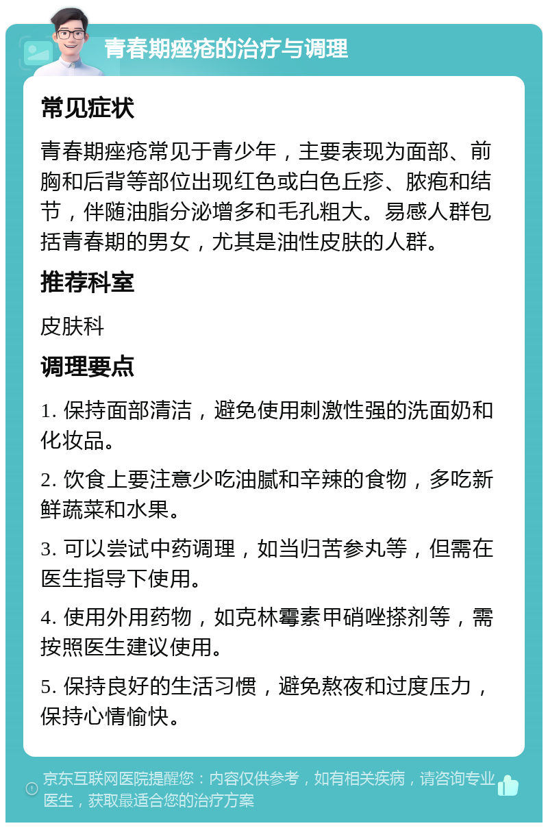 青春期痤疮的治疗与调理 常见症状 青春期痤疮常见于青少年，主要表现为面部、前胸和后背等部位出现红色或白色丘疹、脓疱和结节，伴随油脂分泌增多和毛孔粗大。易感人群包括青春期的男女，尤其是油性皮肤的人群。 推荐科室 皮肤科 调理要点 1. 保持面部清洁，避免使用刺激性强的洗面奶和化妆品。 2. 饮食上要注意少吃油腻和辛辣的食物，多吃新鲜蔬菜和水果。 3. 可以尝试中药调理，如当归苦参丸等，但需在医生指导下使用。 4. 使用外用药物，如克林霉素甲硝唑搽剂等，需按照医生建议使用。 5. 保持良好的生活习惯，避免熬夜和过度压力，保持心情愉快。