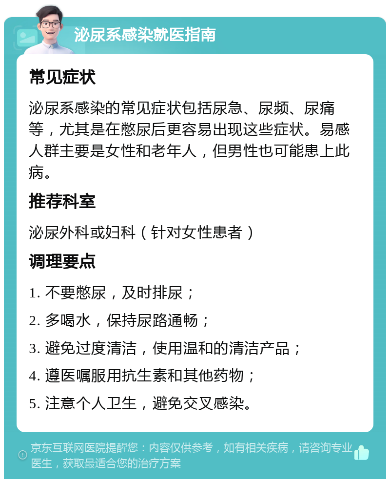 泌尿系感染就医指南 常见症状 泌尿系感染的常见症状包括尿急、尿频、尿痛等，尤其是在憋尿后更容易出现这些症状。易感人群主要是女性和老年人，但男性也可能患上此病。 推荐科室 泌尿外科或妇科（针对女性患者） 调理要点 1. 不要憋尿，及时排尿； 2. 多喝水，保持尿路通畅； 3. 避免过度清洁，使用温和的清洁产品； 4. 遵医嘱服用抗生素和其他药物； 5. 注意个人卫生，避免交叉感染。