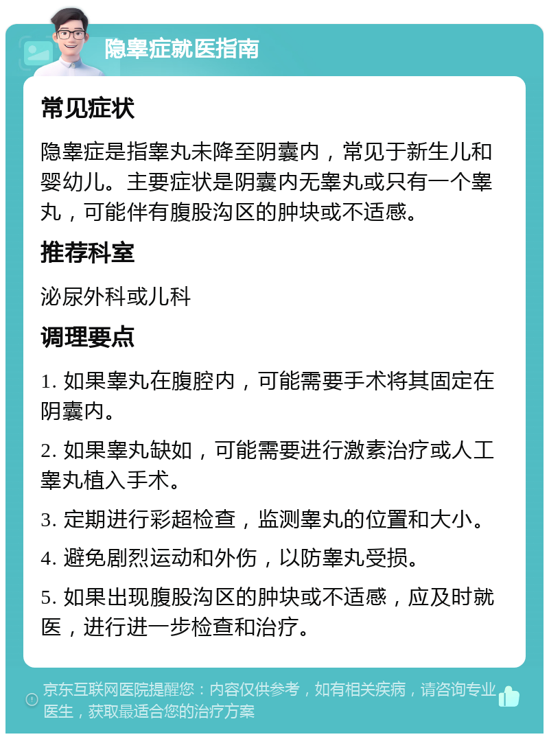 隐睾症就医指南 常见症状 隐睾症是指睾丸未降至阴囊内，常见于新生儿和婴幼儿。主要症状是阴囊内无睾丸或只有一个睾丸，可能伴有腹股沟区的肿块或不适感。 推荐科室 泌尿外科或儿科 调理要点 1. 如果睾丸在腹腔内，可能需要手术将其固定在阴囊内。 2. 如果睾丸缺如，可能需要进行激素治疗或人工睾丸植入手术。 3. 定期进行彩超检查，监测睾丸的位置和大小。 4. 避免剧烈运动和外伤，以防睾丸受损。 5. 如果出现腹股沟区的肿块或不适感，应及时就医，进行进一步检查和治疗。