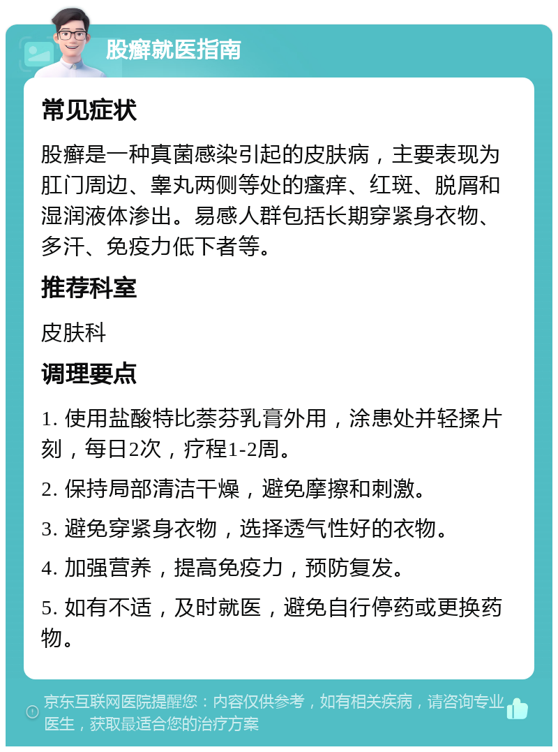 股癣就医指南 常见症状 股癣是一种真菌感染引起的皮肤病，主要表现为肛门周边、睾丸两侧等处的瘙痒、红斑、脱屑和湿润液体渗出。易感人群包括长期穿紧身衣物、多汗、免疫力低下者等。 推荐科室 皮肤科 调理要点 1. 使用盐酸特比萘芬乳膏外用，涂患处并轻揉片刻，每日2次，疗程1-2周。 2. 保持局部清洁干燥，避免摩擦和刺激。 3. 避免穿紧身衣物，选择透气性好的衣物。 4. 加强营养，提高免疫力，预防复发。 5. 如有不适，及时就医，避免自行停药或更换药物。