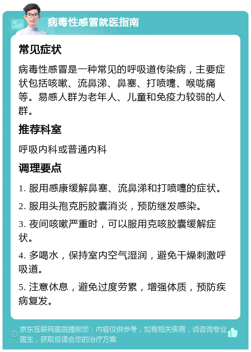 病毒性感冒就医指南 常见症状 病毒性感冒是一种常见的呼吸道传染病，主要症状包括咳嗽、流鼻涕、鼻塞、打喷嚏、喉咙痛等。易感人群为老年人、儿童和免疫力较弱的人群。 推荐科室 呼吸内科或普通内科 调理要点 1. 服用感康缓解鼻塞、流鼻涕和打喷嚏的症状。 2. 服用头孢克肟胶囊消炎，预防继发感染。 3. 夜间咳嗽严重时，可以服用克咳胶囊缓解症状。 4. 多喝水，保持室内空气湿润，避免干燥刺激呼吸道。 5. 注意休息，避免过度劳累，增强体质，预防疾病复发。