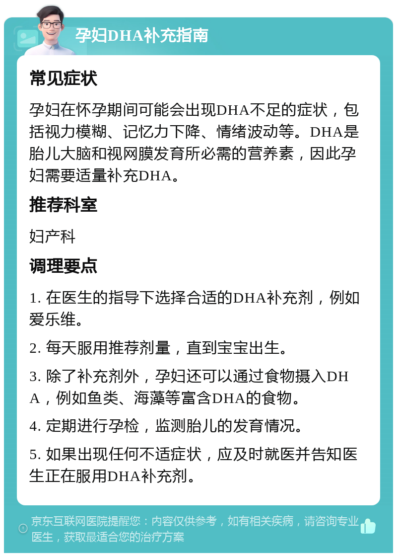 孕妇DHA补充指南 常见症状 孕妇在怀孕期间可能会出现DHA不足的症状，包括视力模糊、记忆力下降、情绪波动等。DHA是胎儿大脑和视网膜发育所必需的营养素，因此孕妇需要适量补充DHA。 推荐科室 妇产科 调理要点 1. 在医生的指导下选择合适的DHA补充剂，例如爱乐维。 2. 每天服用推荐剂量，直到宝宝出生。 3. 除了补充剂外，孕妇还可以通过食物摄入DHA，例如鱼类、海藻等富含DHA的食物。 4. 定期进行孕检，监测胎儿的发育情况。 5. 如果出现任何不适症状，应及时就医并告知医生正在服用DHA补充剂。