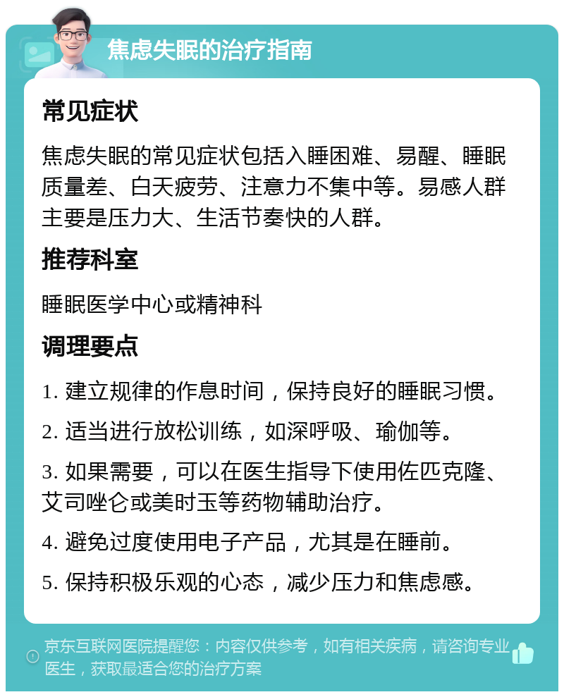 焦虑失眠的治疗指南 常见症状 焦虑失眠的常见症状包括入睡困难、易醒、睡眠质量差、白天疲劳、注意力不集中等。易感人群主要是压力大、生活节奏快的人群。 推荐科室 睡眠医学中心或精神科 调理要点 1. 建立规律的作息时间，保持良好的睡眠习惯。 2. 适当进行放松训练，如深呼吸、瑜伽等。 3. 如果需要，可以在医生指导下使用佐匹克隆、艾司唑仑或美时玉等药物辅助治疗。 4. 避免过度使用电子产品，尤其是在睡前。 5. 保持积极乐观的心态，减少压力和焦虑感。