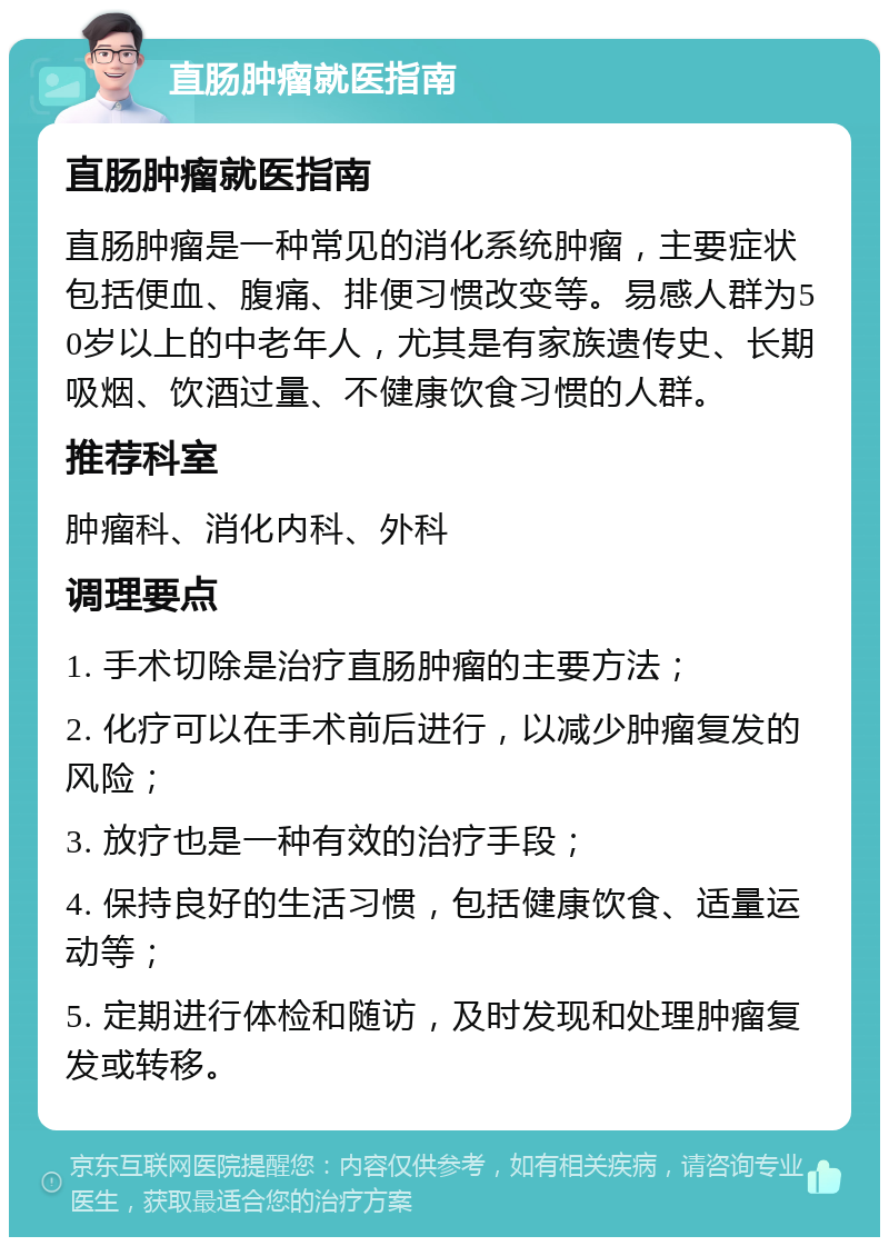 直肠肿瘤就医指南 直肠肿瘤就医指南 直肠肿瘤是一种常见的消化系统肿瘤，主要症状包括便血、腹痛、排便习惯改变等。易感人群为50岁以上的中老年人，尤其是有家族遗传史、长期吸烟、饮酒过量、不健康饮食习惯的人群。 推荐科室 肿瘤科、消化内科、外科 调理要点 1. 手术切除是治疗直肠肿瘤的主要方法； 2. 化疗可以在手术前后进行，以减少肿瘤复发的风险； 3. 放疗也是一种有效的治疗手段； 4. 保持良好的生活习惯，包括健康饮食、适量运动等； 5. 定期进行体检和随访，及时发现和处理肿瘤复发或转移。