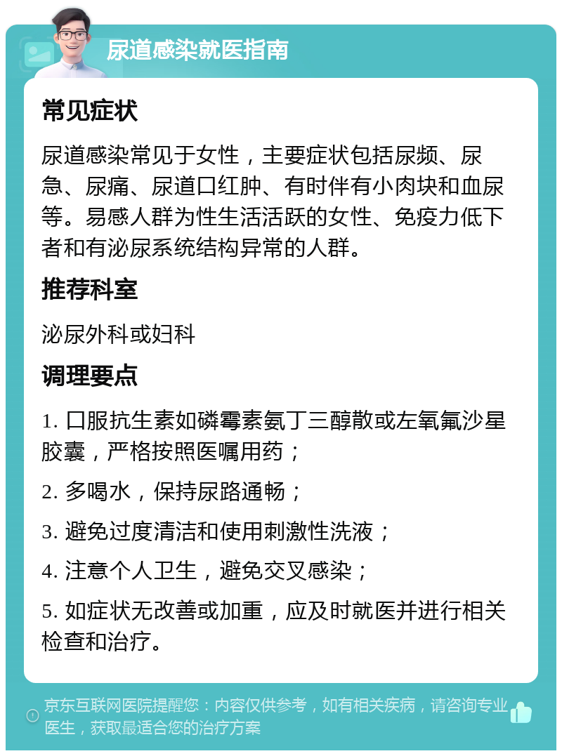 尿道感染就医指南 常见症状 尿道感染常见于女性，主要症状包括尿频、尿急、尿痛、尿道口红肿、有时伴有小肉块和血尿等。易感人群为性生活活跃的女性、免疫力低下者和有泌尿系统结构异常的人群。 推荐科室 泌尿外科或妇科 调理要点 1. 口服抗生素如磷霉素氨丁三醇散或左氧氟沙星胶囊，严格按照医嘱用药； 2. 多喝水，保持尿路通畅； 3. 避免过度清洁和使用刺激性洗液； 4. 注意个人卫生，避免交叉感染； 5. 如症状无改善或加重，应及时就医并进行相关检查和治疗。