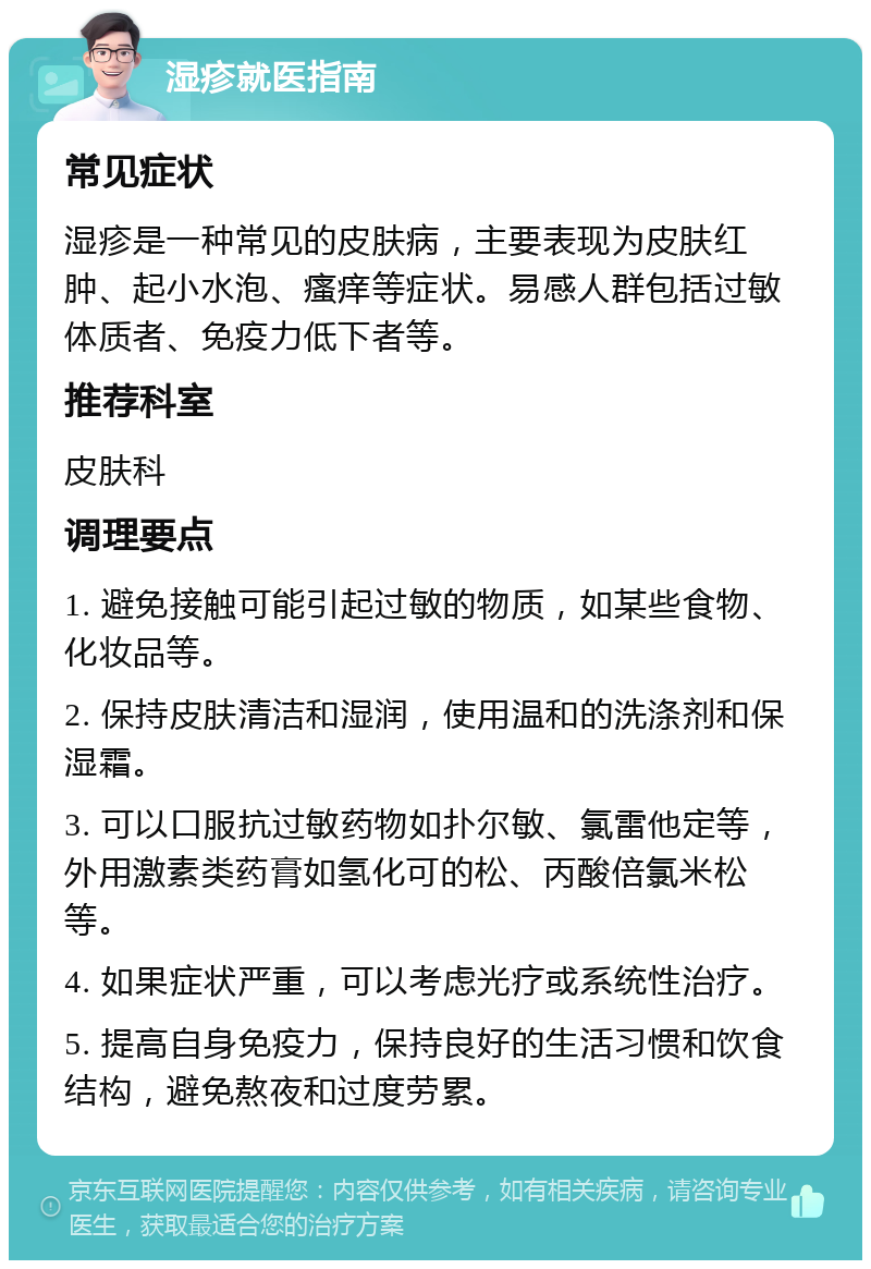 湿疹就医指南 常见症状 湿疹是一种常见的皮肤病，主要表现为皮肤红肿、起小水泡、瘙痒等症状。易感人群包括过敏体质者、免疫力低下者等。 推荐科室 皮肤科 调理要点 1. 避免接触可能引起过敏的物质，如某些食物、化妆品等。 2. 保持皮肤清洁和湿润，使用温和的洗涤剂和保湿霜。 3. 可以口服抗过敏药物如扑尔敏、氯雷他定等，外用激素类药膏如氢化可的松、丙酸倍氯米松等。 4. 如果症状严重，可以考虑光疗或系统性治疗。 5. 提高自身免疫力，保持良好的生活习惯和饮食结构，避免熬夜和过度劳累。