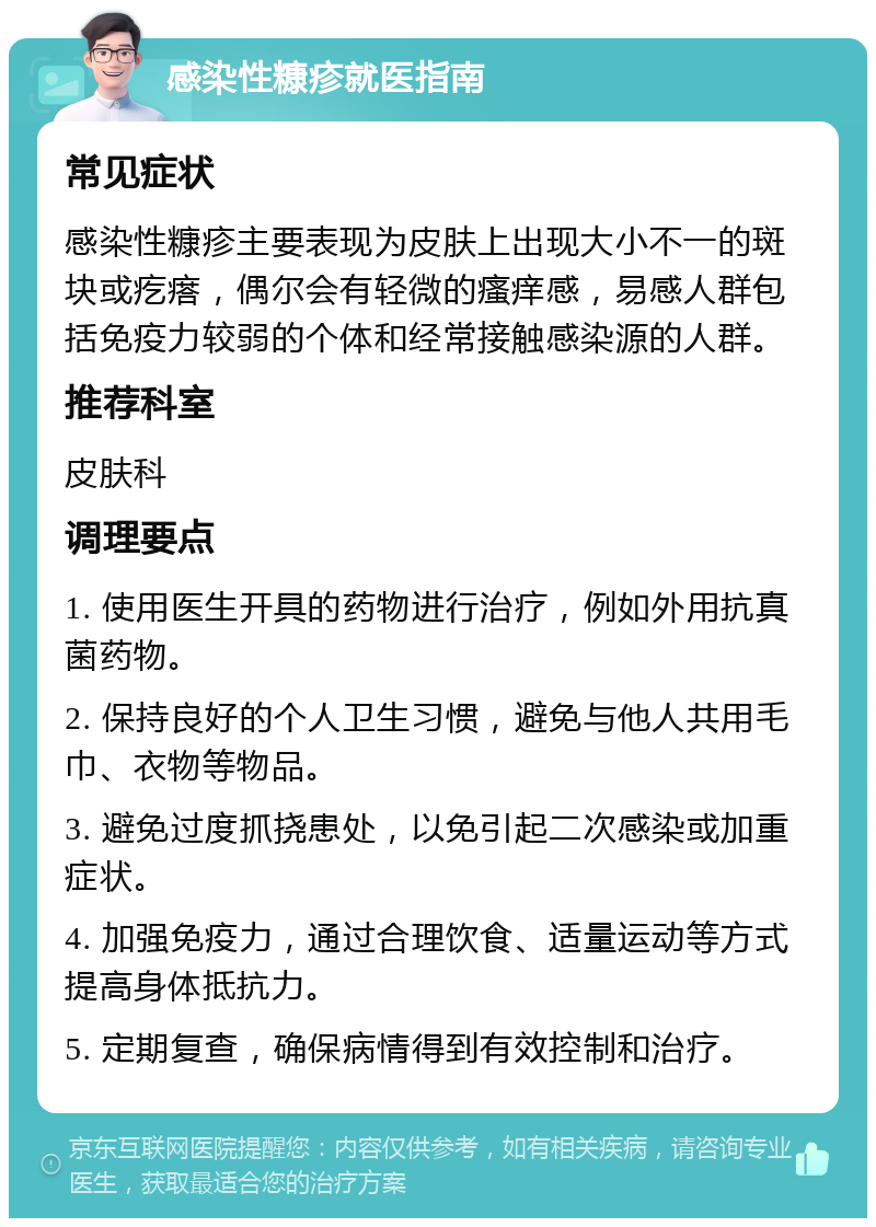 感染性糠疹就医指南 常见症状 感染性糠疹主要表现为皮肤上出现大小不一的斑块或疙瘩，偶尔会有轻微的瘙痒感，易感人群包括免疫力较弱的个体和经常接触感染源的人群。 推荐科室 皮肤科 调理要点 1. 使用医生开具的药物进行治疗，例如外用抗真菌药物。 2. 保持良好的个人卫生习惯，避免与他人共用毛巾、衣物等物品。 3. 避免过度抓挠患处，以免引起二次感染或加重症状。 4. 加强免疫力，通过合理饮食、适量运动等方式提高身体抵抗力。 5. 定期复查，确保病情得到有效控制和治疗。