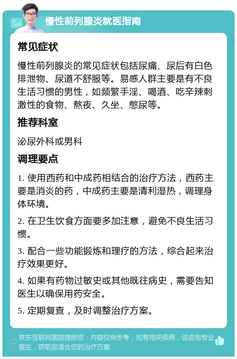 慢性前列腺炎就医指南 常见症状 慢性前列腺炎的常见症状包括尿痛、尿后有白色排泄物、尿道不舒服等。易感人群主要是有不良生活习惯的男性，如频繁手淫、喝酒、吃辛辣刺激性的食物、熬夜、久坐、憋尿等。 推荐科室 泌尿外科或男科 调理要点 1. 使用西药和中成药相结合的治疗方法，西药主要是消炎的药，中成药主要是清利湿热，调理身体环境。 2. 在卫生饮食方面要多加注意，避免不良生活习惯。 3. 配合一些功能锻炼和理疗的方法，综合起来治疗效果更好。 4. 如果有药物过敏史或其他既往病史，需要告知医生以确保用药安全。 5. 定期复查，及时调整治疗方案。