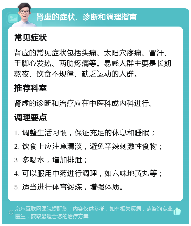 肾虚的症状、诊断和调理指南 常见症状 肾虚的常见症状包括头痛、太阳穴疼痛、冒汗、手脚心发热、两肋疼痛等。易感人群主要是长期熬夜、饮食不规律、缺乏运动的人群。 推荐科室 肾虚的诊断和治疗应在中医科或内科进行。 调理要点 1. 调整生活习惯，保证充足的休息和睡眠； 2. 饮食上应注意清淡，避免辛辣刺激性食物； 3. 多喝水，增加排泄； 4. 可以服用中药进行调理，如六味地黄丸等； 5. 适当进行体育锻炼，增强体质。