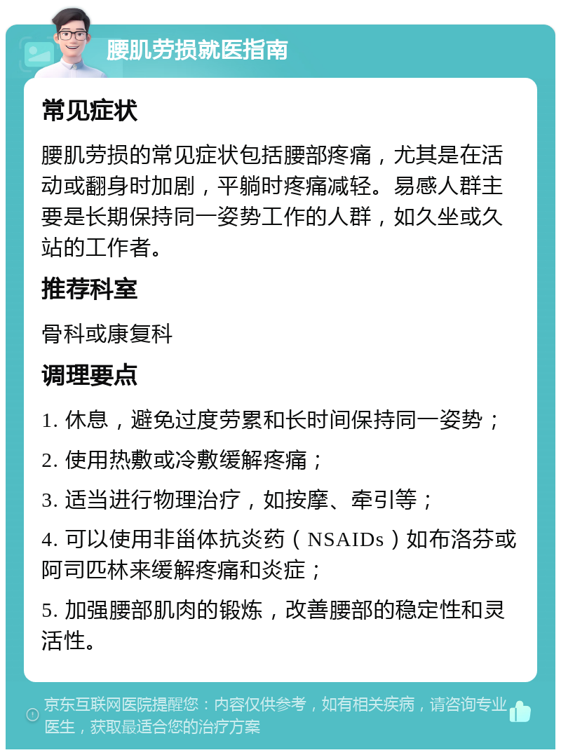 腰肌劳损就医指南 常见症状 腰肌劳损的常见症状包括腰部疼痛，尤其是在活动或翻身时加剧，平躺时疼痛减轻。易感人群主要是长期保持同一姿势工作的人群，如久坐或久站的工作者。 推荐科室 骨科或康复科 调理要点 1. 休息，避免过度劳累和长时间保持同一姿势； 2. 使用热敷或冷敷缓解疼痛； 3. 适当进行物理治疗，如按摩、牵引等； 4. 可以使用非甾体抗炎药（NSAIDs）如布洛芬或阿司匹林来缓解疼痛和炎症； 5. 加强腰部肌肉的锻炼，改善腰部的稳定性和灵活性。