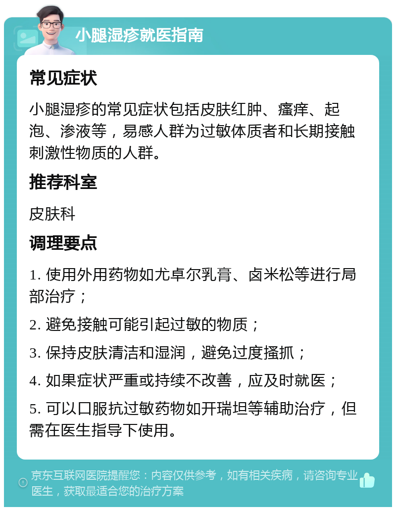 小腿湿疹就医指南 常见症状 小腿湿疹的常见症状包括皮肤红肿、瘙痒、起泡、渗液等，易感人群为过敏体质者和长期接触刺激性物质的人群。 推荐科室 皮肤科 调理要点 1. 使用外用药物如尤卓尔乳膏、卤米松等进行局部治疗； 2. 避免接触可能引起过敏的物质； 3. 保持皮肤清洁和湿润，避免过度搔抓； 4. 如果症状严重或持续不改善，应及时就医； 5. 可以口服抗过敏药物如开瑞坦等辅助治疗，但需在医生指导下使用。