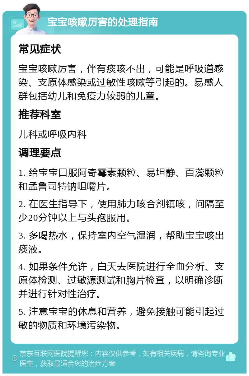 宝宝咳嗽厉害的处理指南 常见症状 宝宝咳嗽厉害，伴有痰咳不出，可能是呼吸道感染、支原体感染或过敏性咳嗽等引起的。易感人群包括幼儿和免疫力较弱的儿童。 推荐科室 儿科或呼吸内科 调理要点 1. 给宝宝口服阿奇霉素颗粒、易坦静、百蕊颗粒和孟鲁司特钠咀嚼片。 2. 在医生指导下，使用肺力咳合剂镇咳，间隔至少20分钟以上与头孢服用。 3. 多喝热水，保持室内空气湿润，帮助宝宝咳出痰液。 4. 如果条件允许，白天去医院进行全血分析、支原体检测、过敏源测试和胸片检查，以明确诊断并进行针对性治疗。 5. 注意宝宝的休息和营养，避免接触可能引起过敏的物质和环境污染物。