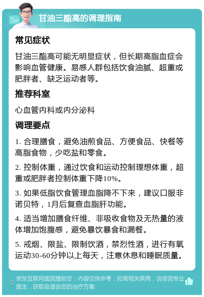 甘油三酯高的调理指南 常见症状 甘油三酯高可能无明显症状，但长期高脂血症会影响血管健康。易感人群包括饮食油腻、超重或肥胖者、缺乏运动者等。 推荐科室 心血管内科或内分泌科 调理要点 1. 合理膳食，避免油煎食品、方便食品、快餐等高脂食物，少吃盐和零食。 2. 控制体重，通过饮食和运动控制理想体重，超重或肥胖者控制体重下降10%。 3. 如果低脂饮食管理血脂降不下来，建议口服非诺贝特，1月后复查血脂肝功能。 4. 适当增加膳食纤维、非吸收食物及无热量的液体增加饱腹感，避免暴饮暴食和漏餐。 5. 戒烟、限盐、限制饮酒，禁烈性酒，进行有氧运动30-60分钟以上每天，注意休息和睡眠质量。