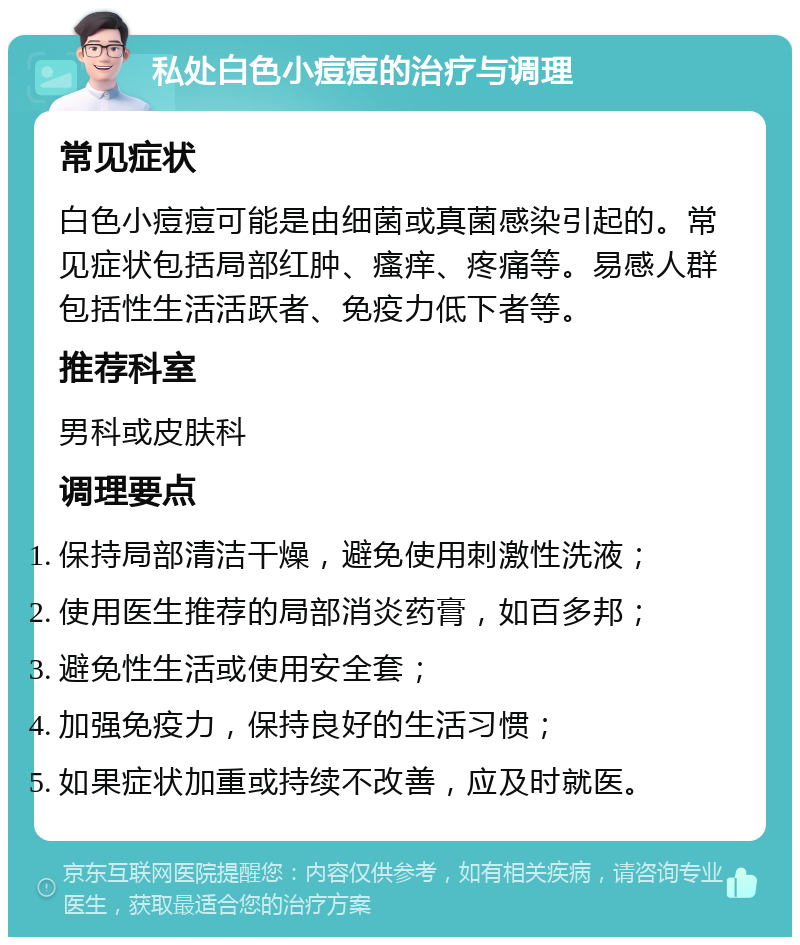 私处白色小痘痘的治疗与调理 常见症状 白色小痘痘可能是由细菌或真菌感染引起的。常见症状包括局部红肿、瘙痒、疼痛等。易感人群包括性生活活跃者、免疫力低下者等。 推荐科室 男科或皮肤科 调理要点 保持局部清洁干燥，避免使用刺激性洗液； 使用医生推荐的局部消炎药膏，如百多邦； 避免性生活或使用安全套； 加强免疫力，保持良好的生活习惯； 如果症状加重或持续不改善，应及时就医。