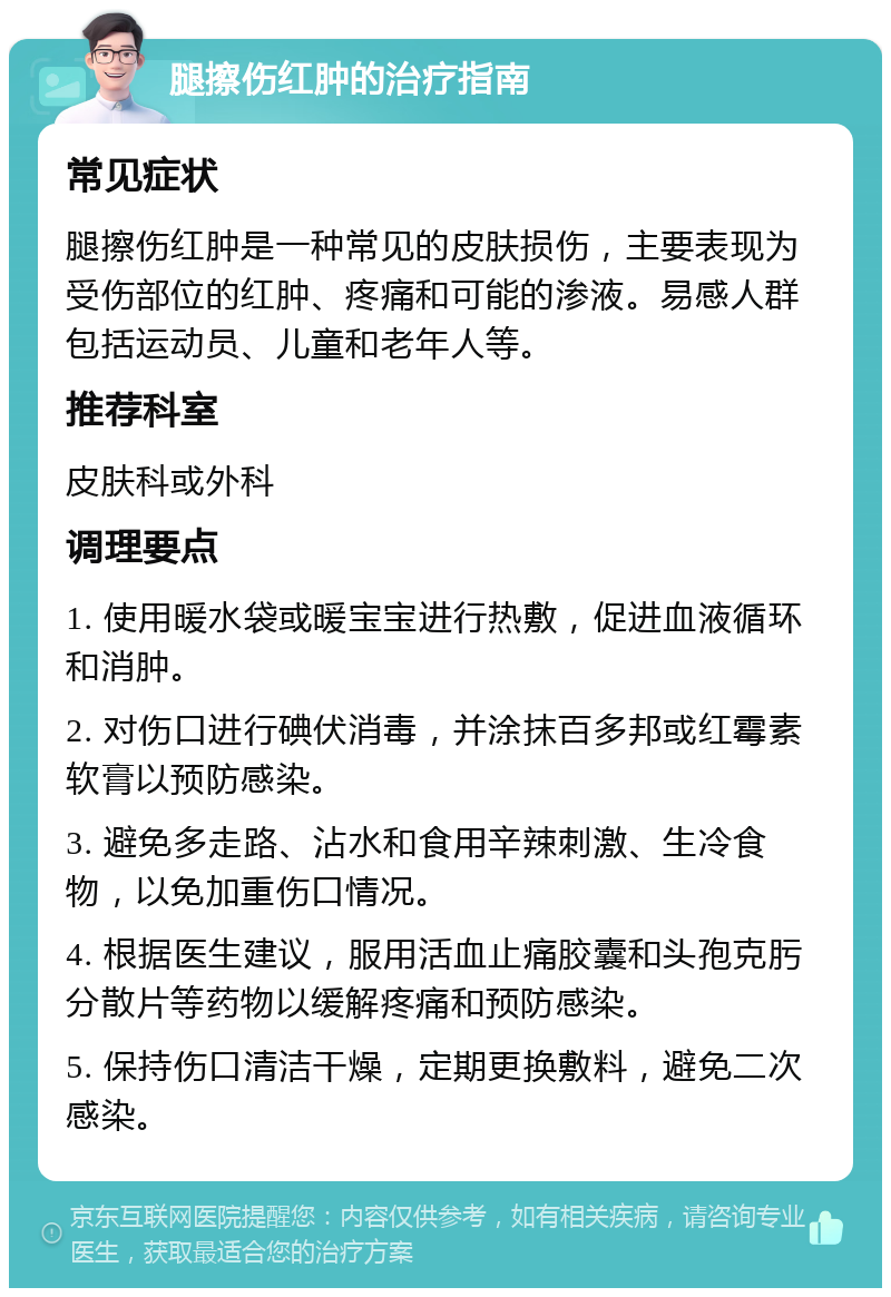 腿擦伤红肿的治疗指南 常见症状 腿擦伤红肿是一种常见的皮肤损伤，主要表现为受伤部位的红肿、疼痛和可能的渗液。易感人群包括运动员、儿童和老年人等。 推荐科室 皮肤科或外科 调理要点 1. 使用暖水袋或暖宝宝进行热敷，促进血液循环和消肿。 2. 对伤口进行碘伏消毒，并涂抹百多邦或红霉素软膏以预防感染。 3. 避免多走路、沾水和食用辛辣刺激、生冷食物，以免加重伤口情况。 4. 根据医生建议，服用活血止痛胶囊和头孢克肟分散片等药物以缓解疼痛和预防感染。 5. 保持伤口清洁干燥，定期更换敷料，避免二次感染。