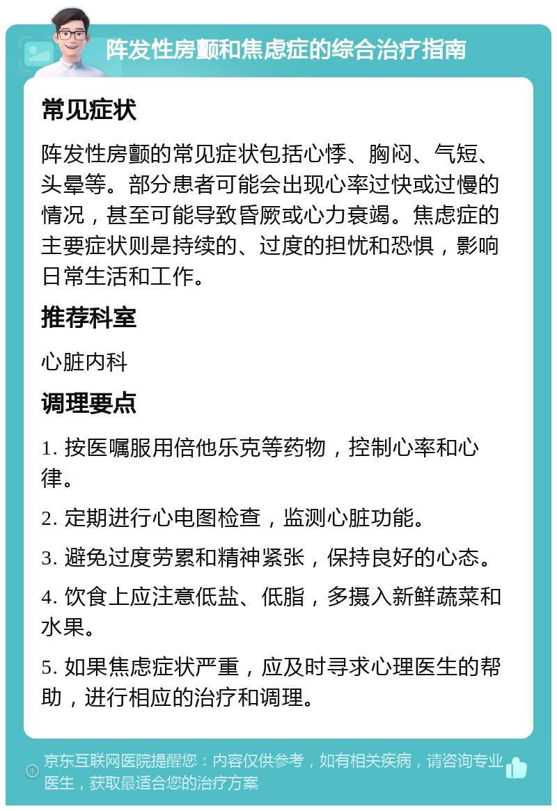 阵发性房颤和焦虑症的综合治疗指南 常见症状 阵发性房颤的常见症状包括心悸、胸闷、气短、头晕等。部分患者可能会出现心率过快或过慢的情况，甚至可能导致昏厥或心力衰竭。焦虑症的主要症状则是持续的、过度的担忧和恐惧，影响日常生活和工作。 推荐科室 心脏内科 调理要点 1. 按医嘱服用倍他乐克等药物，控制心率和心律。 2. 定期进行心电图检查，监测心脏功能。 3. 避免过度劳累和精神紧张，保持良好的心态。 4. 饮食上应注意低盐、低脂，多摄入新鲜蔬菜和水果。 5. 如果焦虑症状严重，应及时寻求心理医生的帮助，进行相应的治疗和调理。