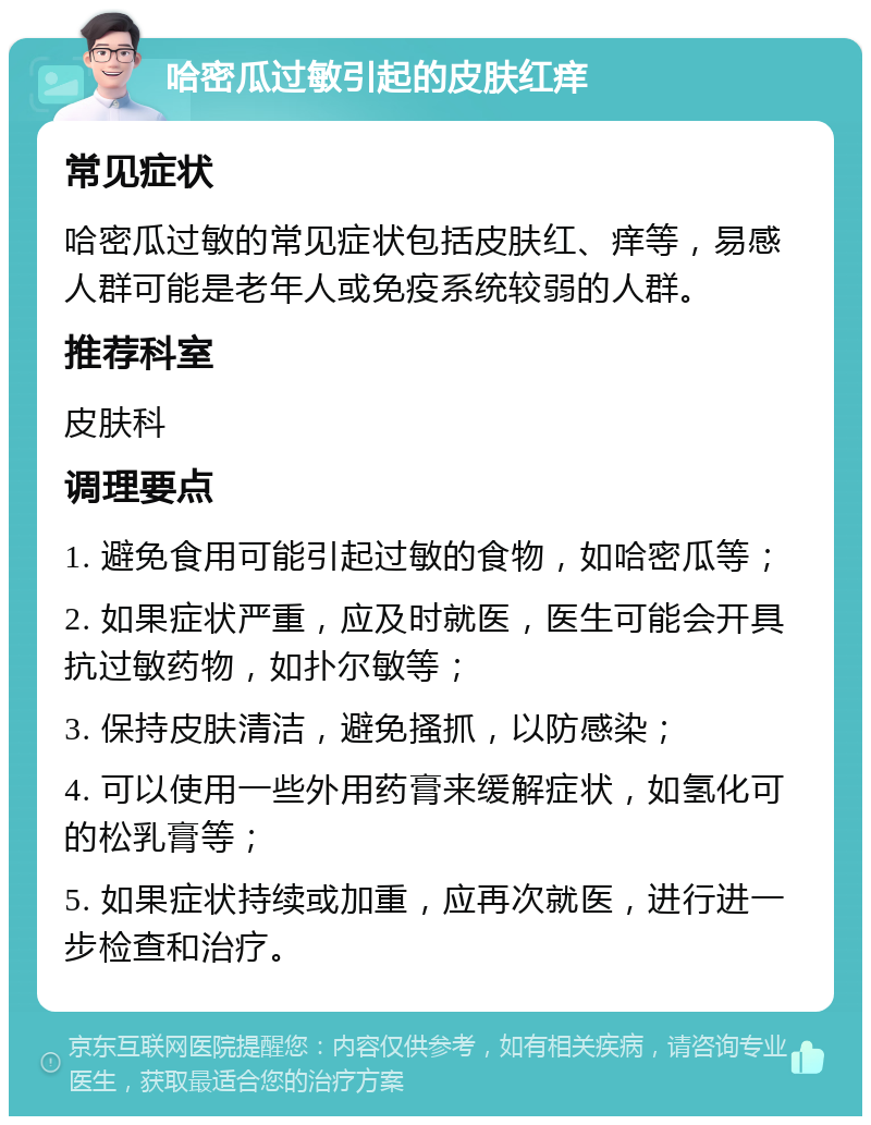 哈密瓜过敏引起的皮肤红痒 常见症状 哈密瓜过敏的常见症状包括皮肤红、痒等，易感人群可能是老年人或免疫系统较弱的人群。 推荐科室 皮肤科 调理要点 1. 避免食用可能引起过敏的食物，如哈密瓜等； 2. 如果症状严重，应及时就医，医生可能会开具抗过敏药物，如扑尔敏等； 3. 保持皮肤清洁，避免搔抓，以防感染； 4. 可以使用一些外用药膏来缓解症状，如氢化可的松乳膏等； 5. 如果症状持续或加重，应再次就医，进行进一步检查和治疗。