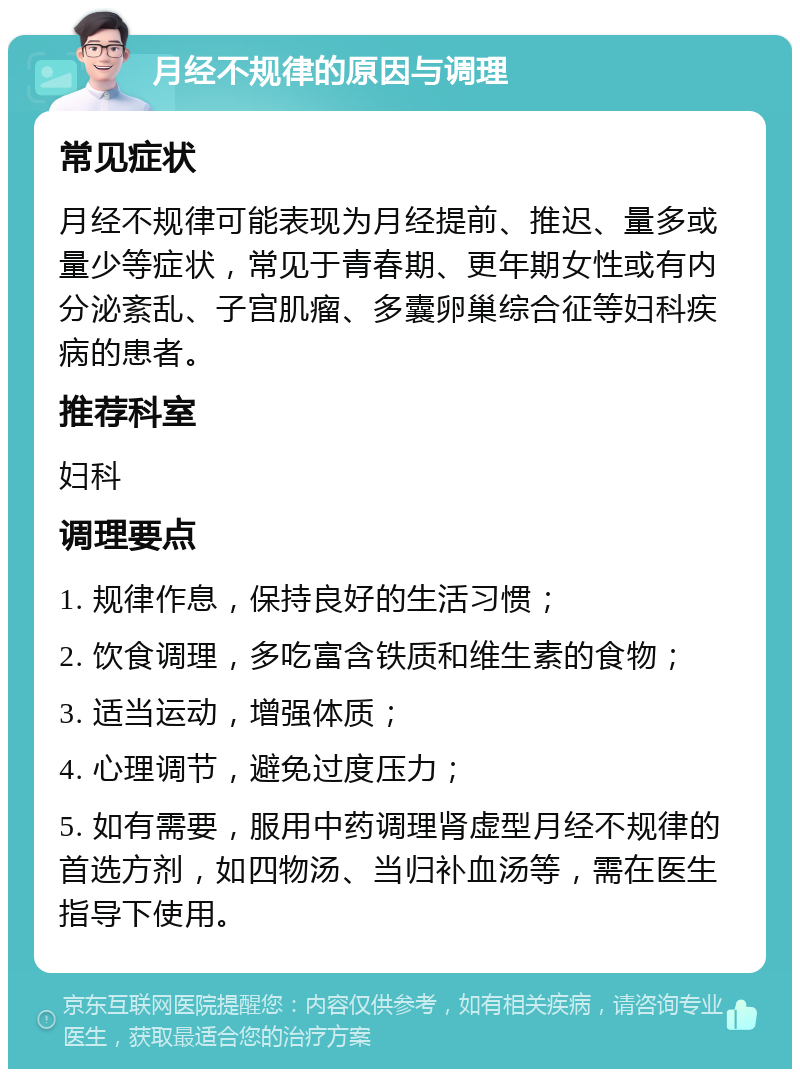 月经不规律的原因与调理 常见症状 月经不规律可能表现为月经提前、推迟、量多或量少等症状，常见于青春期、更年期女性或有内分泌紊乱、子宫肌瘤、多囊卵巢综合征等妇科疾病的患者。 推荐科室 妇科 调理要点 1. 规律作息，保持良好的生活习惯； 2. 饮食调理，多吃富含铁质和维生素的食物； 3. 适当运动，增强体质； 4. 心理调节，避免过度压力； 5. 如有需要，服用中药调理肾虚型月经不规律的首选方剂，如四物汤、当归补血汤等，需在医生指导下使用。