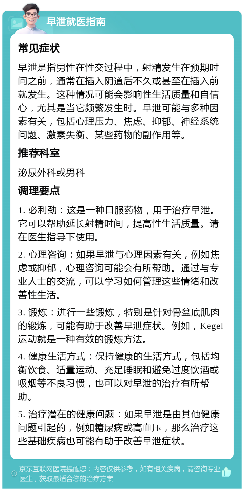 早泄就医指南 常见症状 早泄是指男性在性交过程中，射精发生在预期时间之前，通常在插入阴道后不久或甚至在插入前就发生。这种情况可能会影响性生活质量和自信心，尤其是当它频繁发生时。早泄可能与多种因素有关，包括心理压力、焦虑、抑郁、神经系统问题、激素失衡、某些药物的副作用等。 推荐科室 泌尿外科或男科 调理要点 1. 必利劲：这是一种口服药物，用于治疗早泄。它可以帮助延长射精时间，提高性生活质量。请在医生指导下使用。 2. 心理咨询：如果早泄与心理因素有关，例如焦虑或抑郁，心理咨询可能会有所帮助。通过与专业人士的交流，可以学习如何管理这些情绪和改善性生活。 3. 锻炼：进行一些锻炼，特别是针对骨盆底肌肉的锻炼，可能有助于改善早泄症状。例如，Kegel运动就是一种有效的锻炼方法。 4. 健康生活方式：保持健康的生活方式，包括均衡饮食、适量运动、充足睡眠和避免过度饮酒或吸烟等不良习惯，也可以对早泄的治疗有所帮助。 5. 治疗潜在的健康问题：如果早泄是由其他健康问题引起的，例如糖尿病或高血压，那么治疗这些基础疾病也可能有助于改善早泄症状。