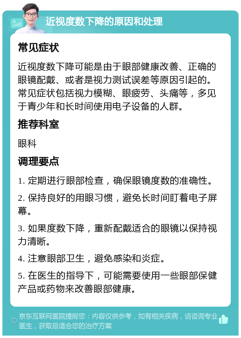 近视度数下降的原因和处理 常见症状 近视度数下降可能是由于眼部健康改善、正确的眼镜配戴、或者是视力测试误差等原因引起的。常见症状包括视力模糊、眼疲劳、头痛等，多见于青少年和长时间使用电子设备的人群。 推荐科室 眼科 调理要点 1. 定期进行眼部检查，确保眼镜度数的准确性。 2. 保持良好的用眼习惯，避免长时间盯着电子屏幕。 3. 如果度数下降，重新配戴适合的眼镜以保持视力清晰。 4. 注意眼部卫生，避免感染和炎症。 5. 在医生的指导下，可能需要使用一些眼部保健产品或药物来改善眼部健康。