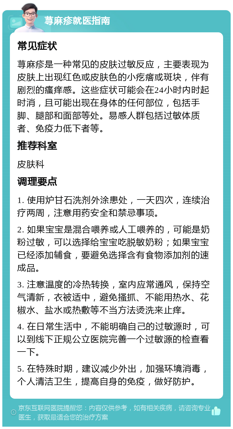 荨麻疹就医指南 常见症状 荨麻疹是一种常见的皮肤过敏反应，主要表现为皮肤上出现红色或皮肤色的小疙瘩或斑块，伴有剧烈的瘙痒感。这些症状可能会在24小时内时起时消，且可能出现在身体的任何部位，包括手脚、腿部和面部等处。易感人群包括过敏体质者、免疫力低下者等。 推荐科室 皮肤科 调理要点 1. 使用炉甘石洗剂外涂患处，一天四次，连续治疗两周，注意用药安全和禁忌事项。 2. 如果宝宝是混合喂养或人工喂养的，可能是奶粉过敏，可以选择给宝宝吃脱敏奶粉；如果宝宝已经添加辅食，要避免选择含有食物添加剂的速成品。 3. 注意温度的冷热转换，室内应常通风，保持空气清新，衣被适中，避免搔抓、不能用热水、花椒水、盐水或热敷等不当方法烫洗来止痒。 4. 在日常生活中，不能明确自己的过敏源时，可以到线下正规公立医院完善一个过敏源的检查看一下。 5. 在特殊时期，建议减少外出，加强环境消毒，个人清洁卫生，提高自身的免疫，做好防护。