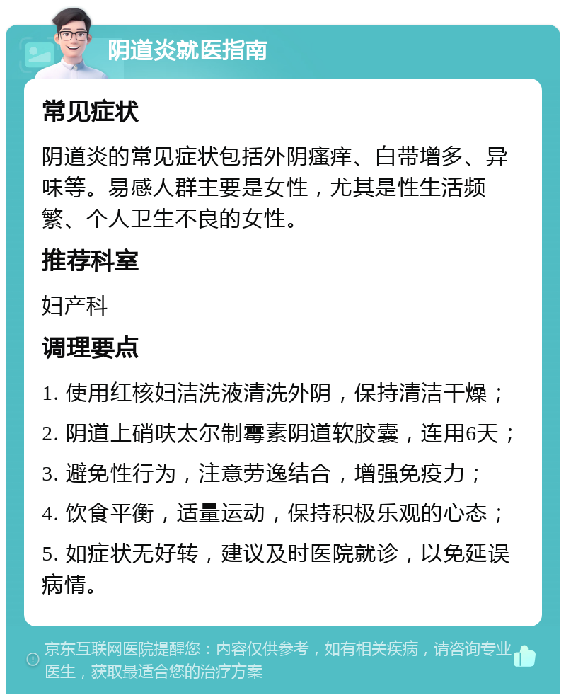 阴道炎就医指南 常见症状 阴道炎的常见症状包括外阴瘙痒、白带增多、异味等。易感人群主要是女性，尤其是性生活频繁、个人卫生不良的女性。 推荐科室 妇产科 调理要点 1. 使用红核妇洁洗液清洗外阴，保持清洁干燥； 2. 阴道上硝呋太尔制霉素阴道软胶囊，连用6天； 3. 避免性行为，注意劳逸结合，增强免疫力； 4. 饮食平衡，适量运动，保持积极乐观的心态； 5. 如症状无好转，建议及时医院就诊，以免延误病情。