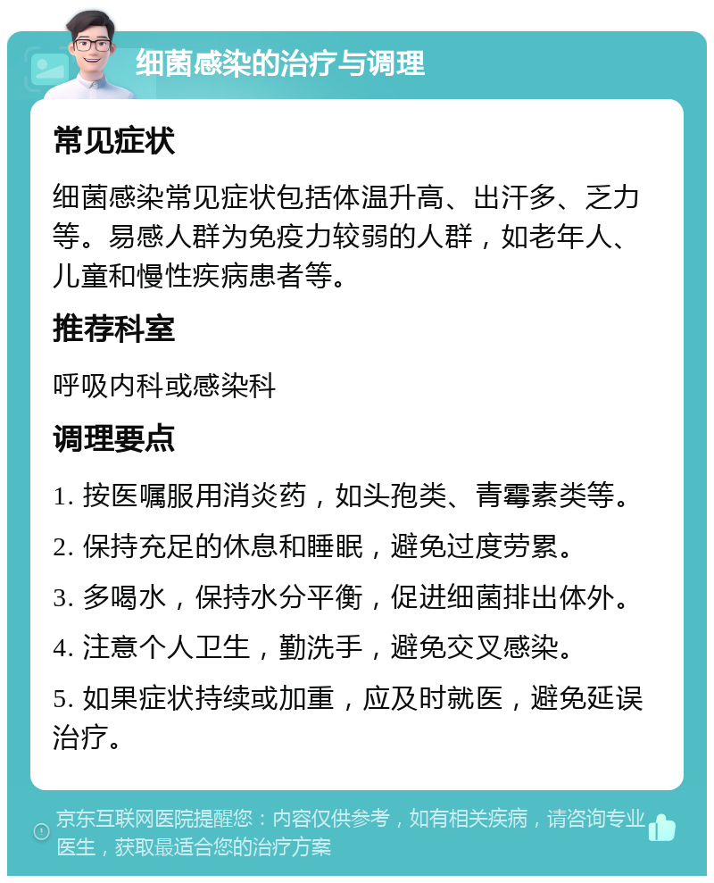 细菌感染的治疗与调理 常见症状 细菌感染常见症状包括体温升高、出汗多、乏力等。易感人群为免疫力较弱的人群，如老年人、儿童和慢性疾病患者等。 推荐科室 呼吸内科或感染科 调理要点 1. 按医嘱服用消炎药，如头孢类、青霉素类等。 2. 保持充足的休息和睡眠，避免过度劳累。 3. 多喝水，保持水分平衡，促进细菌排出体外。 4. 注意个人卫生，勤洗手，避免交叉感染。 5. 如果症状持续或加重，应及时就医，避免延误治疗。