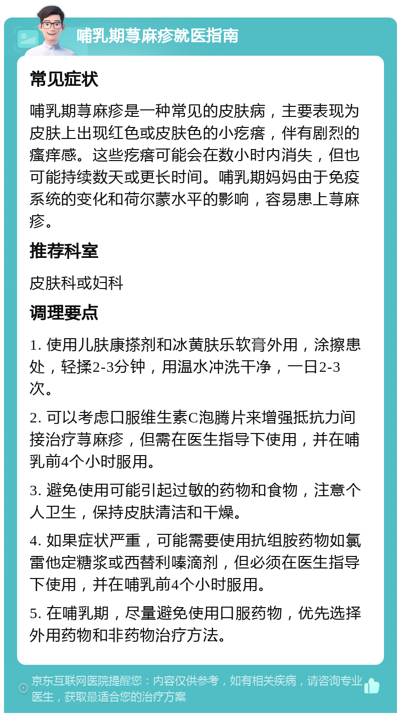 哺乳期荨麻疹就医指南 常见症状 哺乳期荨麻疹是一种常见的皮肤病，主要表现为皮肤上出现红色或皮肤色的小疙瘩，伴有剧烈的瘙痒感。这些疙瘩可能会在数小时内消失，但也可能持续数天或更长时间。哺乳期妈妈由于免疫系统的变化和荷尔蒙水平的影响，容易患上荨麻疹。 推荐科室 皮肤科或妇科 调理要点 1. 使用儿肤康搽剂和冰黄肤乐软膏外用，涂擦患处，轻揉2-3分钟，用温水冲洗干净，一日2-3次。 2. 可以考虑口服维生素C泡腾片来增强抵抗力间接治疗荨麻疹，但需在医生指导下使用，并在哺乳前4个小时服用。 3. 避免使用可能引起过敏的药物和食物，注意个人卫生，保持皮肤清洁和干燥。 4. 如果症状严重，可能需要使用抗组胺药物如氯雷他定糖浆或西替利嗪滴剂，但必须在医生指导下使用，并在哺乳前4个小时服用。 5. 在哺乳期，尽量避免使用口服药物，优先选择外用药物和非药物治疗方法。