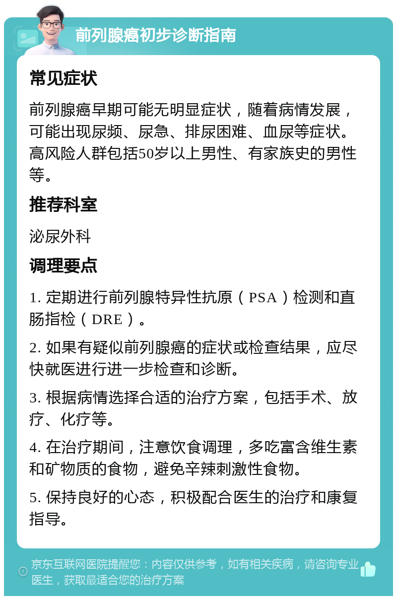 前列腺癌初步诊断指南 常见症状 前列腺癌早期可能无明显症状，随着病情发展，可能出现尿频、尿急、排尿困难、血尿等症状。高风险人群包括50岁以上男性、有家族史的男性等。 推荐科室 泌尿外科 调理要点 1. 定期进行前列腺特异性抗原（PSA）检测和直肠指检（DRE）。 2. 如果有疑似前列腺癌的症状或检查结果，应尽快就医进行进一步检查和诊断。 3. 根据病情选择合适的治疗方案，包括手术、放疗、化疗等。 4. 在治疗期间，注意饮食调理，多吃富含维生素和矿物质的食物，避免辛辣刺激性食物。 5. 保持良好的心态，积极配合医生的治疗和康复指导。