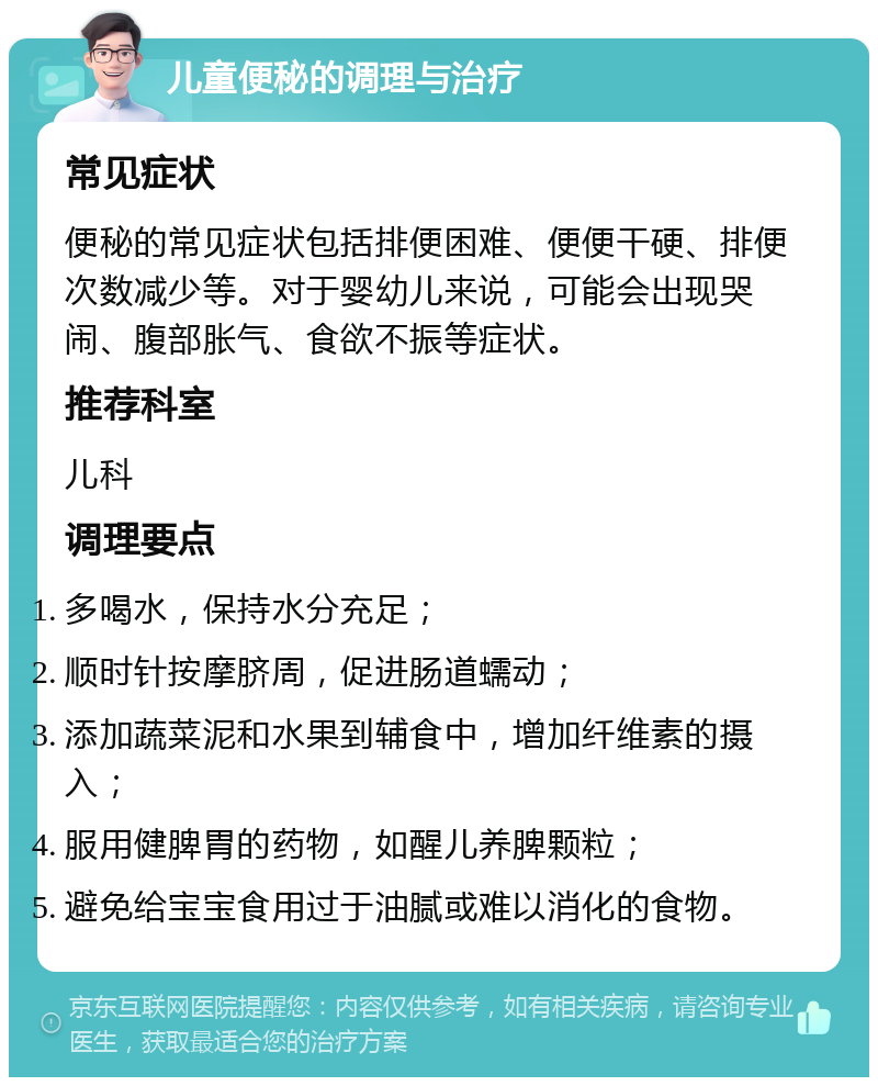 儿童便秘的调理与治疗 常见症状 便秘的常见症状包括排便困难、便便干硬、排便次数减少等。对于婴幼儿来说，可能会出现哭闹、腹部胀气、食欲不振等症状。 推荐科室 儿科 调理要点 多喝水，保持水分充足； 顺时针按摩脐周，促进肠道蠕动； 添加蔬菜泥和水果到辅食中，增加纤维素的摄入； 服用健脾胃的药物，如醒儿养脾颗粒； 避免给宝宝食用过于油腻或难以消化的食物。