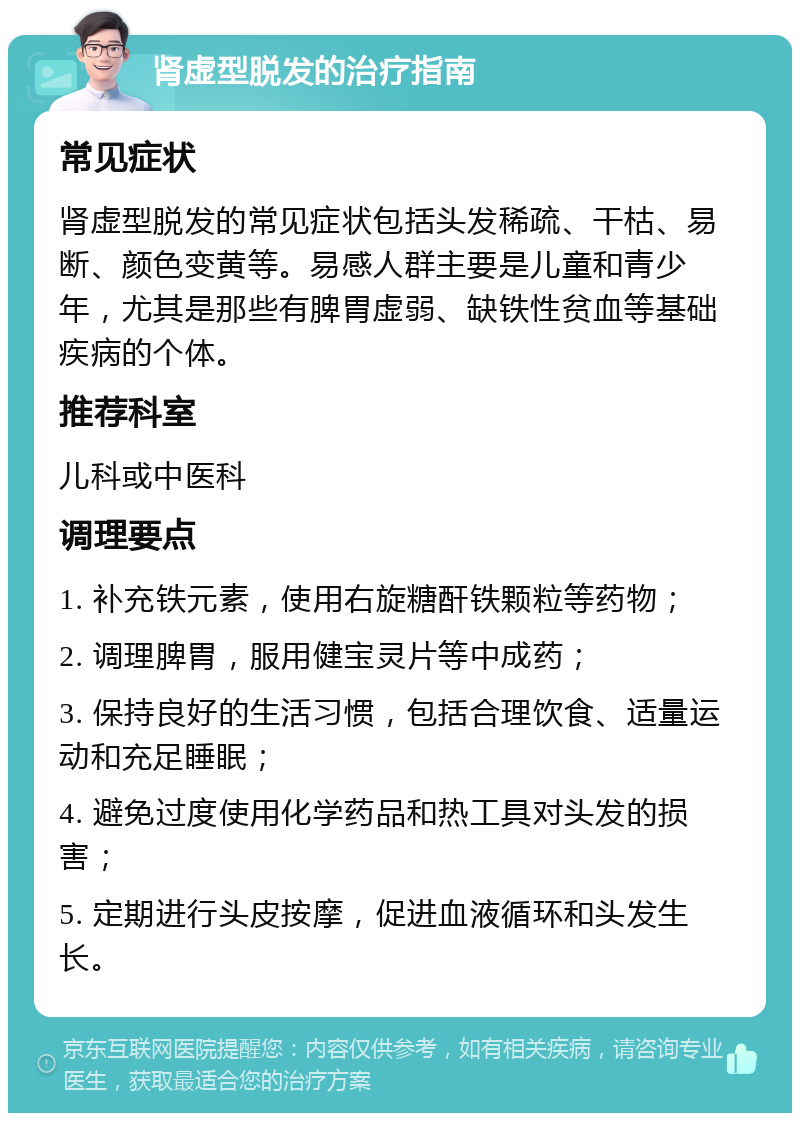 肾虚型脱发的治疗指南 常见症状 肾虚型脱发的常见症状包括头发稀疏、干枯、易断、颜色变黄等。易感人群主要是儿童和青少年，尤其是那些有脾胃虚弱、缺铁性贫血等基础疾病的个体。 推荐科室 儿科或中医科 调理要点 1. 补充铁元素，使用右旋糖酐铁颗粒等药物； 2. 调理脾胃，服用健宝灵片等中成药； 3. 保持良好的生活习惯，包括合理饮食、适量运动和充足睡眠； 4. 避免过度使用化学药品和热工具对头发的损害； 5. 定期进行头皮按摩，促进血液循环和头发生长。