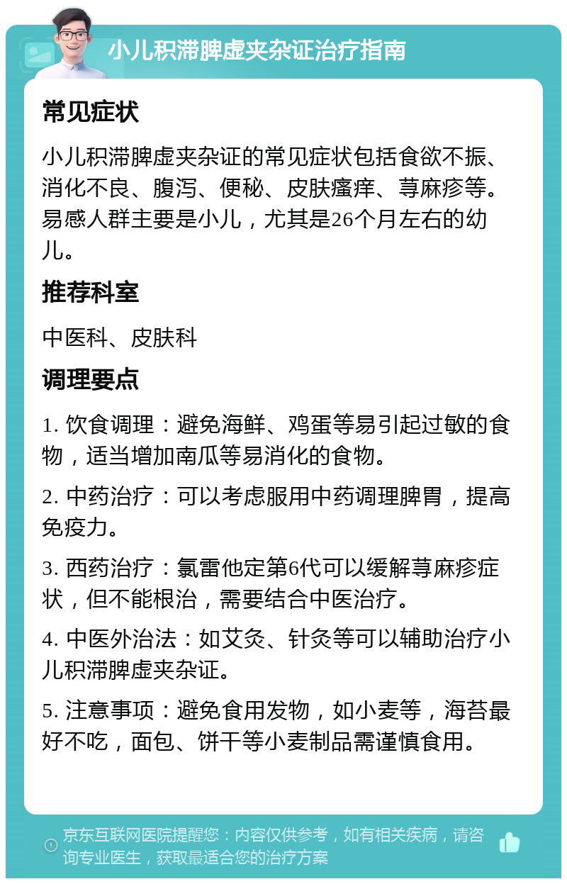 小儿积滞脾虚夹杂证治疗指南 常见症状 小儿积滞脾虚夹杂证的常见症状包括食欲不振、消化不良、腹泻、便秘、皮肤瘙痒、荨麻疹等。易感人群主要是小儿，尤其是26个月左右的幼儿。 推荐科室 中医科、皮肤科 调理要点 1. 饮食调理：避免海鲜、鸡蛋等易引起过敏的食物，适当增加南瓜等易消化的食物。 2. 中药治疗：可以考虑服用中药调理脾胃，提高免疫力。 3. 西药治疗：氯雷他定第6代可以缓解荨麻疹症状，但不能根治，需要结合中医治疗。 4. 中医外治法：如艾灸、针灸等可以辅助治疗小儿积滞脾虚夹杂证。 5. 注意事项：避免食用发物，如小麦等，海苔最好不吃，面包、饼干等小麦制品需谨慎食用。