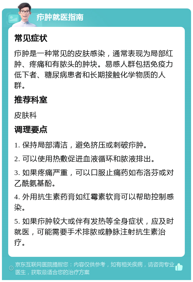 疖肿就医指南 常见症状 疖肿是一种常见的皮肤感染，通常表现为局部红肿、疼痛和有脓头的肿块。易感人群包括免疫力低下者、糖尿病患者和长期接触化学物质的人群。 推荐科室 皮肤科 调理要点 1. 保持局部清洁，避免挤压或刺破疖肿。 2. 可以使用热敷促进血液循环和脓液排出。 3. 如果疼痛严重，可以口服止痛药如布洛芬或对乙酰氨基酚。 4. 外用抗生素药膏如红霉素软膏可以帮助控制感染。 5. 如果疖肿较大或伴有发热等全身症状，应及时就医，可能需要手术排脓或静脉注射抗生素治疗。