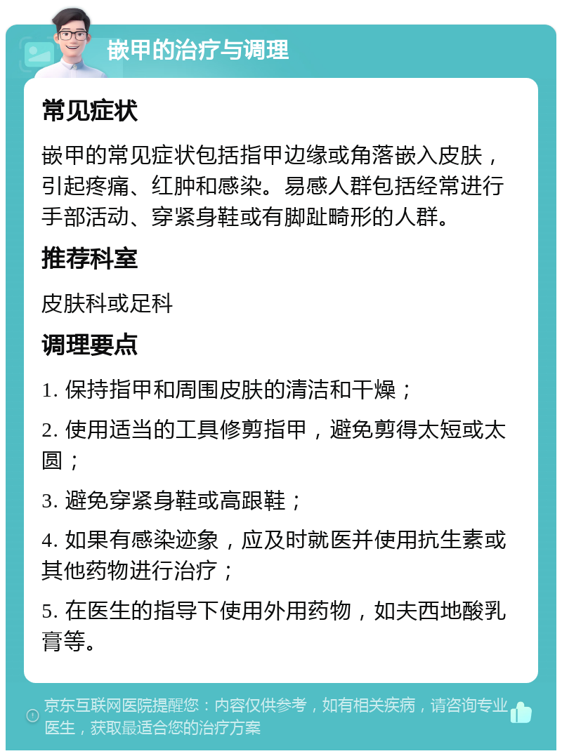 嵌甲的治疗与调理 常见症状 嵌甲的常见症状包括指甲边缘或角落嵌入皮肤，引起疼痛、红肿和感染。易感人群包括经常进行手部活动、穿紧身鞋或有脚趾畸形的人群。 推荐科室 皮肤科或足科 调理要点 1. 保持指甲和周围皮肤的清洁和干燥； 2. 使用适当的工具修剪指甲，避免剪得太短或太圆； 3. 避免穿紧身鞋或高跟鞋； 4. 如果有感染迹象，应及时就医并使用抗生素或其他药物进行治疗； 5. 在医生的指导下使用外用药物，如夫西地酸乳膏等。