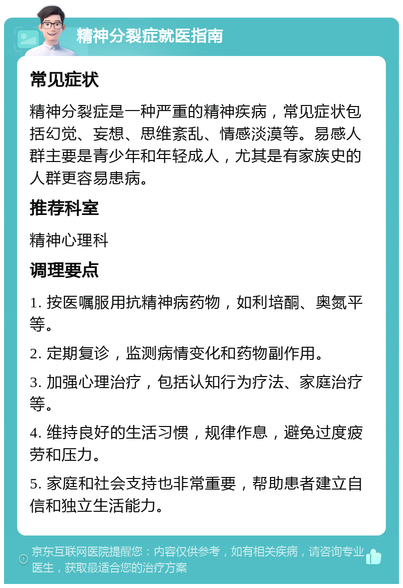 精神分裂症就医指南 常见症状 精神分裂症是一种严重的精神疾病，常见症状包括幻觉、妄想、思维紊乱、情感淡漠等。易感人群主要是青少年和年轻成人，尤其是有家族史的人群更容易患病。 推荐科室 精神心理科 调理要点 1. 按医嘱服用抗精神病药物，如利培酮、奥氮平等。 2. 定期复诊，监测病情变化和药物副作用。 3. 加强心理治疗，包括认知行为疗法、家庭治疗等。 4. 维持良好的生活习惯，规律作息，避免过度疲劳和压力。 5. 家庭和社会支持也非常重要，帮助患者建立自信和独立生活能力。