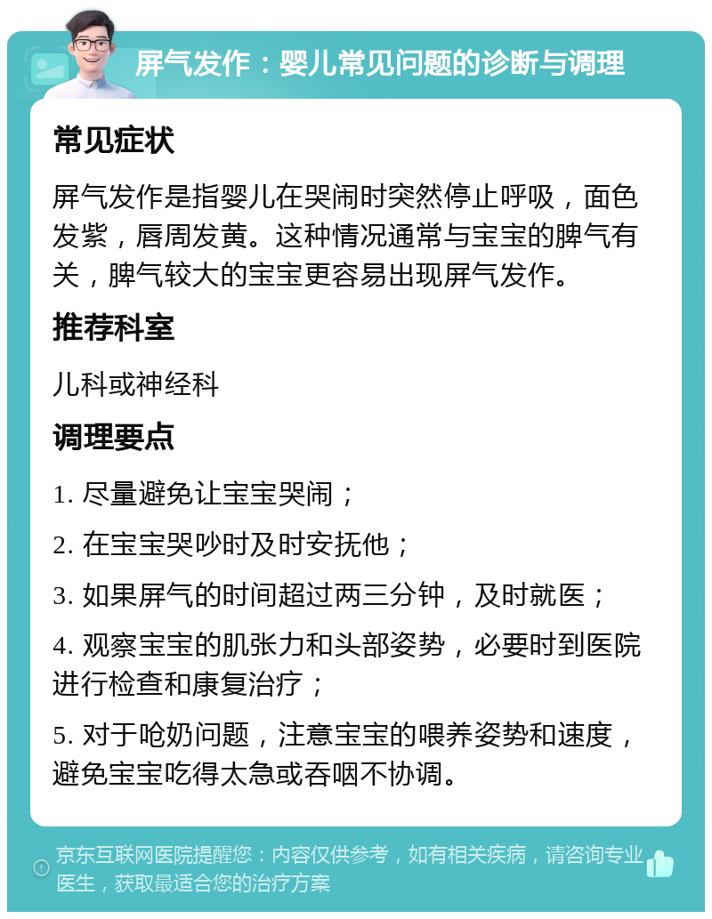 屏气发作：婴儿常见问题的诊断与调理 常见症状 屏气发作是指婴儿在哭闹时突然停止呼吸，面色发紫，唇周发黄。这种情况通常与宝宝的脾气有关，脾气较大的宝宝更容易出现屏气发作。 推荐科室 儿科或神经科 调理要点 1. 尽量避免让宝宝哭闹； 2. 在宝宝哭吵时及时安抚他； 3. 如果屏气的时间超过两三分钟，及时就医； 4. 观察宝宝的肌张力和头部姿势，必要时到医院进行检查和康复治疗； 5. 对于呛奶问题，注意宝宝的喂养姿势和速度，避免宝宝吃得太急或吞咽不协调。