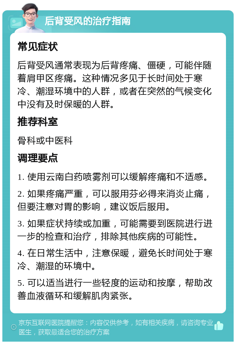 后背受风的治疗指南 常见症状 后背受风通常表现为后背疼痛、僵硬，可能伴随着肩甲区疼痛。这种情况多见于长时间处于寒冷、潮湿环境中的人群，或者在突然的气候变化中没有及时保暖的人群。 推荐科室 骨科或中医科 调理要点 1. 使用云南白药喷雾剂可以缓解疼痛和不适感。 2. 如果疼痛严重，可以服用芬必得来消炎止痛，但要注意对胃的影响，建议饭后服用。 3. 如果症状持续或加重，可能需要到医院进行进一步的检查和治疗，排除其他疾病的可能性。 4. 在日常生活中，注意保暖，避免长时间处于寒冷、潮湿的环境中。 5. 可以适当进行一些轻度的运动和按摩，帮助改善血液循环和缓解肌肉紧张。