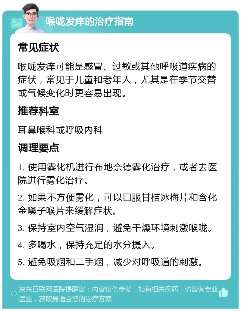 喉咙发痒的治疗指南 常见症状 喉咙发痒可能是感冒、过敏或其他呼吸道疾病的症状，常见于儿童和老年人，尤其是在季节交替或气候变化时更容易出现。 推荐科室 耳鼻喉科或呼吸内科 调理要点 1. 使用雾化机进行布地奈德雾化治疗，或者去医院进行雾化治疗。 2. 如果不方便雾化，可以口服甘桔冰梅片和含化金嗓子喉片来缓解症状。 3. 保持室内空气湿润，避免干燥环境刺激喉咙。 4. 多喝水，保持充足的水分摄入。 5. 避免吸烟和二手烟，减少对呼吸道的刺激。