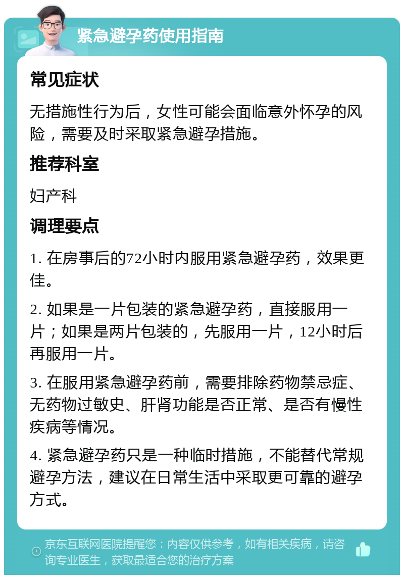 紧急避孕药使用指南 常见症状 无措施性行为后，女性可能会面临意外怀孕的风险，需要及时采取紧急避孕措施。 推荐科室 妇产科 调理要点 1. 在房事后的72小时内服用紧急避孕药，效果更佳。 2. 如果是一片包装的紧急避孕药，直接服用一片；如果是两片包装的，先服用一片，12小时后再服用一片。 3. 在服用紧急避孕药前，需要排除药物禁忌症、无药物过敏史、肝肾功能是否正常、是否有慢性疾病等情况。 4. 紧急避孕药只是一种临时措施，不能替代常规避孕方法，建议在日常生活中采取更可靠的避孕方式。