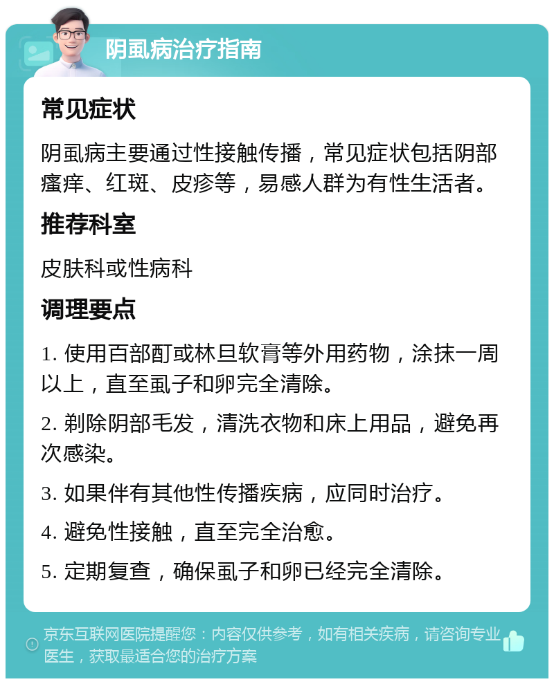 阴虱病治疗指南 常见症状 阴虱病主要通过性接触传播，常见症状包括阴部瘙痒、红斑、皮疹等，易感人群为有性生活者。 推荐科室 皮肤科或性病科 调理要点 1. 使用百部酊或林旦软膏等外用药物，涂抹一周以上，直至虱子和卵完全清除。 2. 剃除阴部毛发，清洗衣物和床上用品，避免再次感染。 3. 如果伴有其他性传播疾病，应同时治疗。 4. 避免性接触，直至完全治愈。 5. 定期复查，确保虱子和卵已经完全清除。