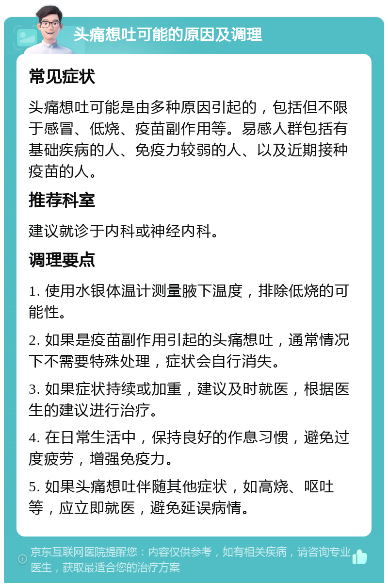 头痛想吐可能的原因及调理 常见症状 头痛想吐可能是由多种原因引起的，包括但不限于感冒、低烧、疫苗副作用等。易感人群包括有基础疾病的人、免疫力较弱的人、以及近期接种疫苗的人。 推荐科室 建议就诊于内科或神经内科。 调理要点 1. 使用水银体温计测量腋下温度，排除低烧的可能性。 2. 如果是疫苗副作用引起的头痛想吐，通常情况下不需要特殊处理，症状会自行消失。 3. 如果症状持续或加重，建议及时就医，根据医生的建议进行治疗。 4. 在日常生活中，保持良好的作息习惯，避免过度疲劳，增强免疫力。 5. 如果头痛想吐伴随其他症状，如高烧、呕吐等，应立即就医，避免延误病情。