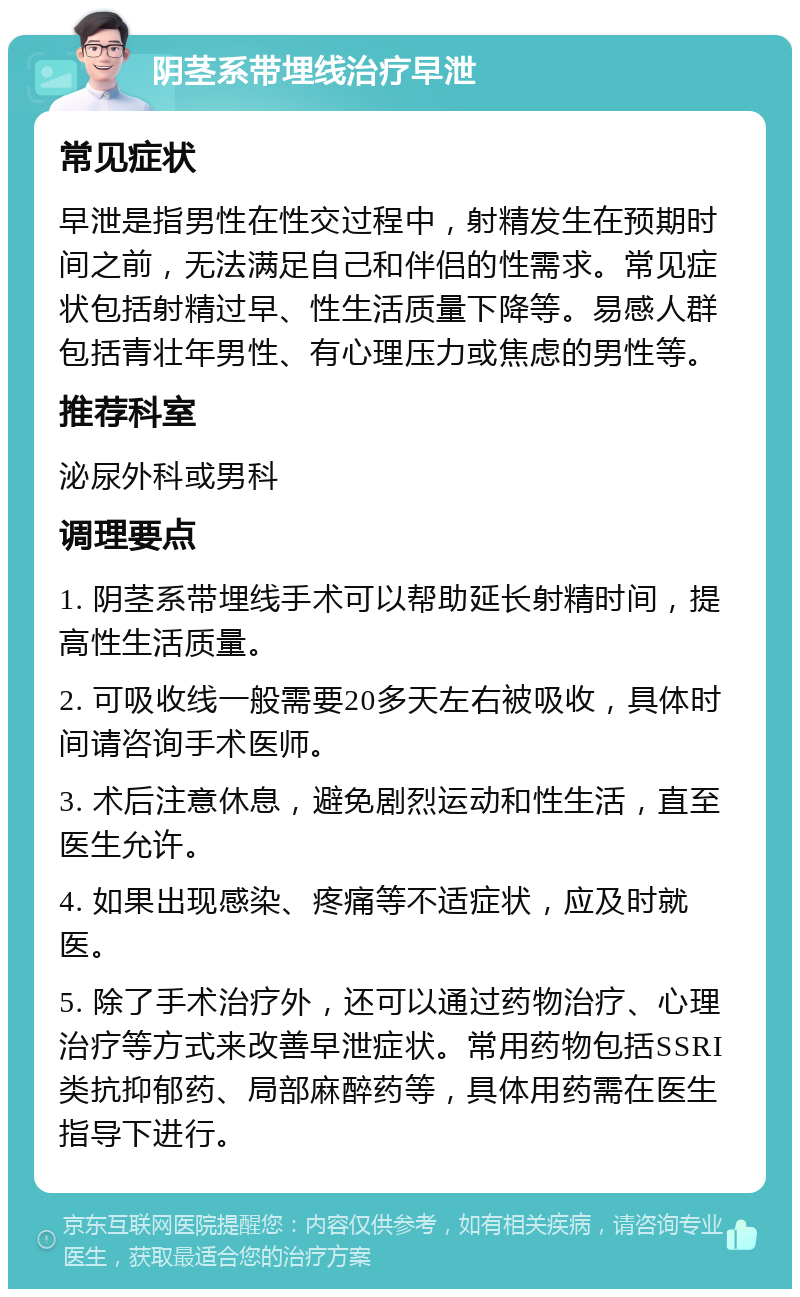 阴茎系带埋线治疗早泄 常见症状 早泄是指男性在性交过程中，射精发生在预期时间之前，无法满足自己和伴侣的性需求。常见症状包括射精过早、性生活质量下降等。易感人群包括青壮年男性、有心理压力或焦虑的男性等。 推荐科室 泌尿外科或男科 调理要点 1. 阴茎系带埋线手术可以帮助延长射精时间，提高性生活质量。 2. 可吸收线一般需要20多天左右被吸收，具体时间请咨询手术医师。 3. 术后注意休息，避免剧烈运动和性生活，直至医生允许。 4. 如果出现感染、疼痛等不适症状，应及时就医。 5. 除了手术治疗外，还可以通过药物治疗、心理治疗等方式来改善早泄症状。常用药物包括SSRI类抗抑郁药、局部麻醉药等，具体用药需在医生指导下进行。