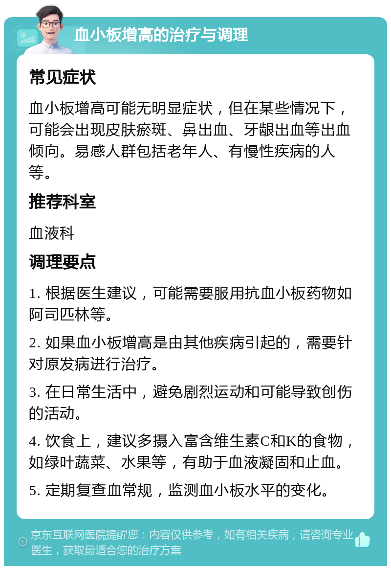 血小板增高的治疗与调理 常见症状 血小板增高可能无明显症状，但在某些情况下，可能会出现皮肤瘀斑、鼻出血、牙龈出血等出血倾向。易感人群包括老年人、有慢性疾病的人等。 推荐科室 血液科 调理要点 1. 根据医生建议，可能需要服用抗血小板药物如阿司匹林等。 2. 如果血小板增高是由其他疾病引起的，需要针对原发病进行治疗。 3. 在日常生活中，避免剧烈运动和可能导致创伤的活动。 4. 饮食上，建议多摄入富含维生素C和K的食物，如绿叶蔬菜、水果等，有助于血液凝固和止血。 5. 定期复查血常规，监测血小板水平的变化。