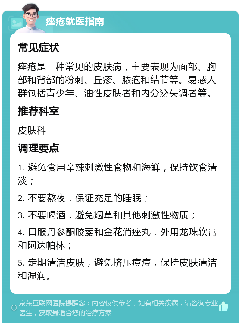 痤疮就医指南 常见症状 痤疮是一种常见的皮肤病，主要表现为面部、胸部和背部的粉刺、丘疹、脓疱和结节等。易感人群包括青少年、油性皮肤者和内分泌失调者等。 推荐科室 皮肤科 调理要点 1. 避免食用辛辣刺激性食物和海鲜，保持饮食清淡； 2. 不要熬夜，保证充足的睡眠； 3. 不要喝酒，避免烟草和其他刺激性物质； 4. 口服丹参酮胶囊和金花消痤丸，外用龙珠软膏和阿达帕林； 5. 定期清洁皮肤，避免挤压痘痘，保持皮肤清洁和湿润。