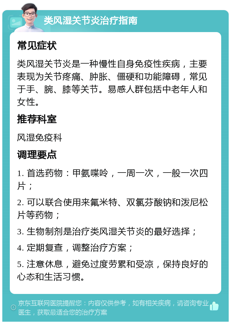 类风湿关节炎治疗指南 常见症状 类风湿关节炎是一种慢性自身免疫性疾病，主要表现为关节疼痛、肿胀、僵硬和功能障碍，常见于手、腕、膝等关节。易感人群包括中老年人和女性。 推荐科室 风湿免疫科 调理要点 1. 首选药物：甲氨喋呤，一周一次，一般一次四片； 2. 可以联合使用来氟米特、双氯芬酸钠和泼尼松片等药物； 3. 生物制剂是治疗类风湿关节炎的最好选择； 4. 定期复查，调整治疗方案； 5. 注意休息，避免过度劳累和受凉，保持良好的心态和生活习惯。