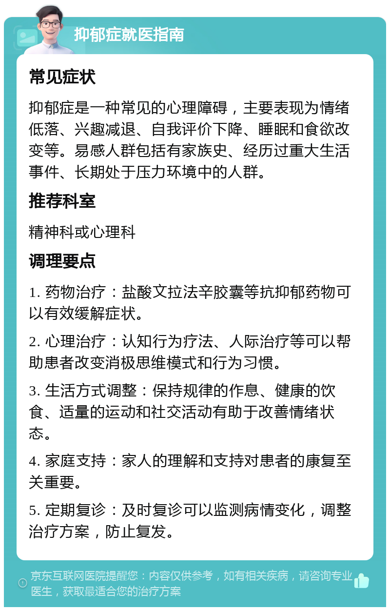 抑郁症就医指南 常见症状 抑郁症是一种常见的心理障碍，主要表现为情绪低落、兴趣减退、自我评价下降、睡眠和食欲改变等。易感人群包括有家族史、经历过重大生活事件、长期处于压力环境中的人群。 推荐科室 精神科或心理科 调理要点 1. 药物治疗：盐酸文拉法辛胶囊等抗抑郁药物可以有效缓解症状。 2. 心理治疗：认知行为疗法、人际治疗等可以帮助患者改变消极思维模式和行为习惯。 3. 生活方式调整：保持规律的作息、健康的饮食、适量的运动和社交活动有助于改善情绪状态。 4. 家庭支持：家人的理解和支持对患者的康复至关重要。 5. 定期复诊：及时复诊可以监测病情变化，调整治疗方案，防止复发。