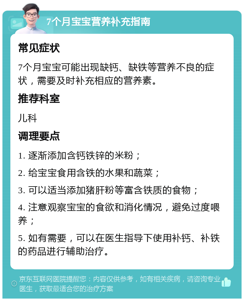 7个月宝宝营养补充指南 常见症状 7个月宝宝可能出现缺钙、缺铁等营养不良的症状，需要及时补充相应的营养素。 推荐科室 儿科 调理要点 1. 逐渐添加含钙铁锌的米粉； 2. 给宝宝食用含铁的水果和蔬菜； 3. 可以适当添加猪肝粉等富含铁质的食物； 4. 注意观察宝宝的食欲和消化情况，避免过度喂养； 5. 如有需要，可以在医生指导下使用补钙、补铁的药品进行辅助治疗。