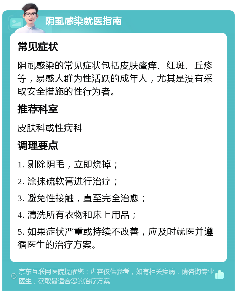 阴虱感染就医指南 常见症状 阴虱感染的常见症状包括皮肤瘙痒、红斑、丘疹等，易感人群为性活跃的成年人，尤其是没有采取安全措施的性行为者。 推荐科室 皮肤科或性病科 调理要点 1. 剔除阴毛，立即烧掉； 2. 涂抹硫软膏进行治疗； 3. 避免性接触，直至完全治愈； 4. 清洗所有衣物和床上用品； 5. 如果症状严重或持续不改善，应及时就医并遵循医生的治疗方案。