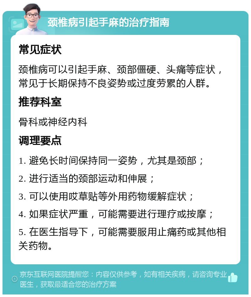 颈椎病引起手麻的治疗指南 常见症状 颈椎病可以引起手麻、颈部僵硬、头痛等症状，常见于长期保持不良姿势或过度劳累的人群。 推荐科室 骨科或神经内科 调理要点 1. 避免长时间保持同一姿势，尤其是颈部； 2. 进行适当的颈部运动和伸展； 3. 可以使用哎草贴等外用药物缓解症状； 4. 如果症状严重，可能需要进行理疗或按摩； 5. 在医生指导下，可能需要服用止痛药或其他相关药物。